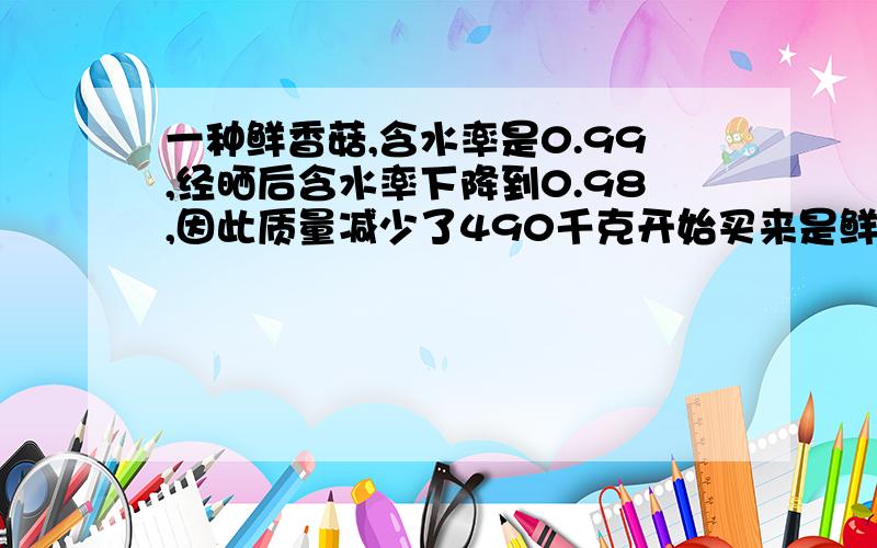 一种鲜香菇,含水率是0.99,经晒后含水率下降到0.98,因此质量减少了490千克开始买来是鲜香菇的质量是多少