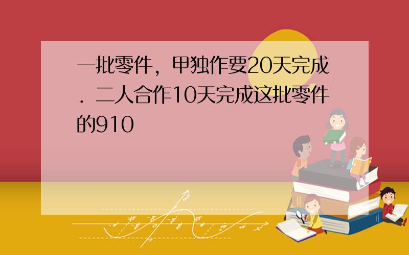 一批零件，甲独作要20天完成．二人合作10天完成这批零件的910