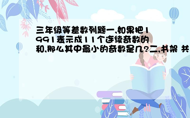 三年级等差数列题一,如果把1991表示成11个连续奇数的和,那么其中最小的奇数是几?二,书架 共放了555本书,已知上面