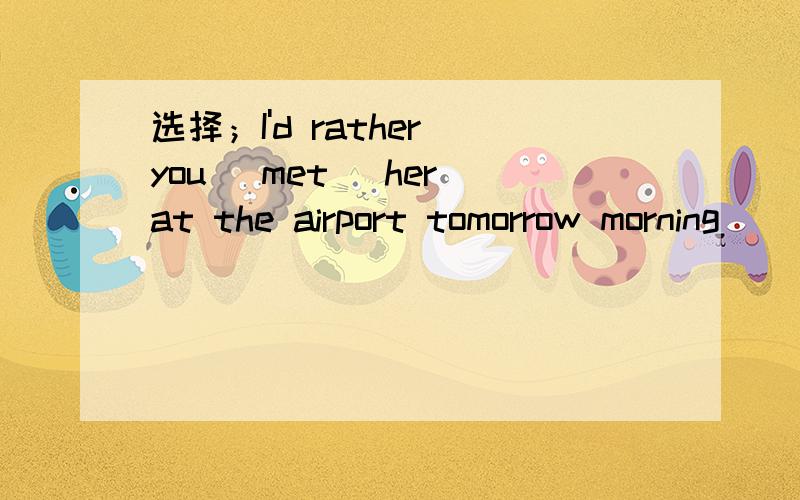 选择；I'd rather you [met] her at the airport tomorrow morning