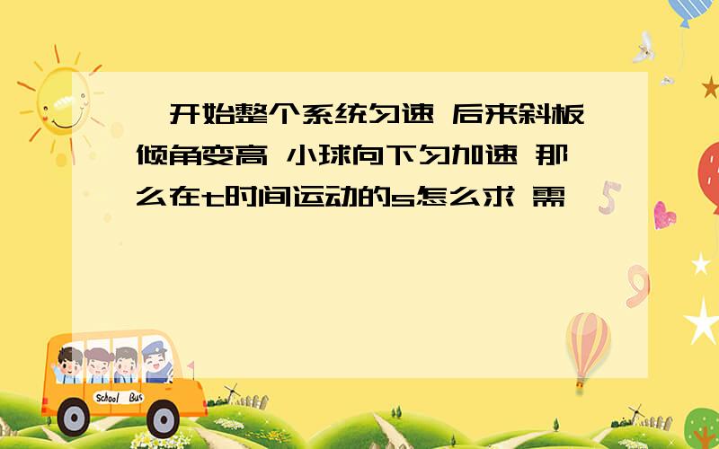 一开始整个系统匀速 后来斜板倾角变高 小球向下匀加速 那么在t时间运动的s怎么求 需