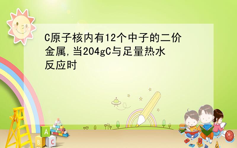 C原子核内有12个中子的二价金属,当204gC与足量热水反应时