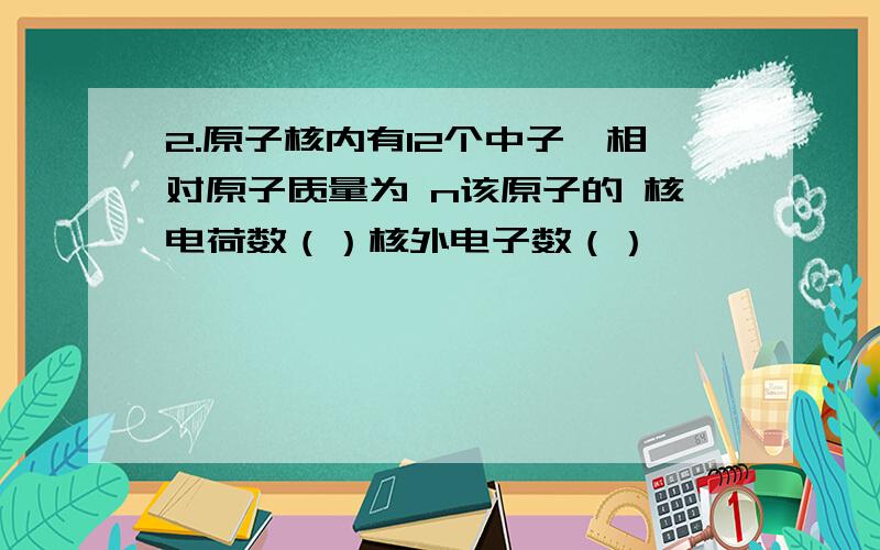 2.原子核内有12个中子,相对原子质量为 n该原子的 核电荷数（）核外电子数（）