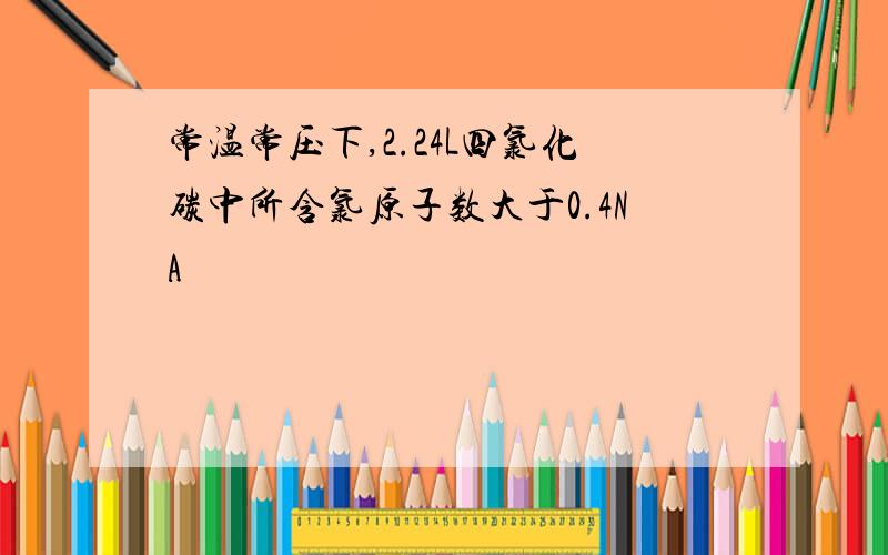 常温常压下,2.24L四氯化碳中所含氯原子数大于0.4NA