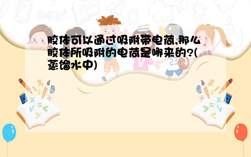 胶体可以通过吸附带电荷,那么胶体所吸附的电荷是哪来的?(蒸馏水中)