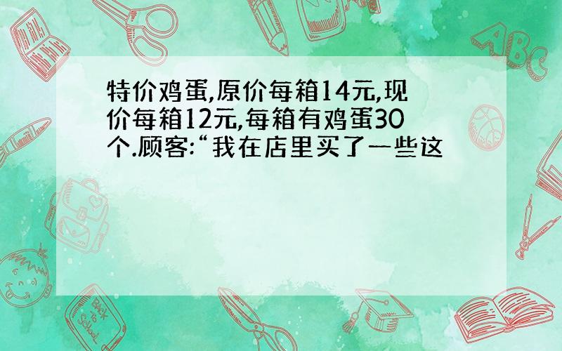 特价鸡蛋,原价每箱14元,现价每箱12元,每箱有鸡蛋30个.顾客:“我在店里买了一些这