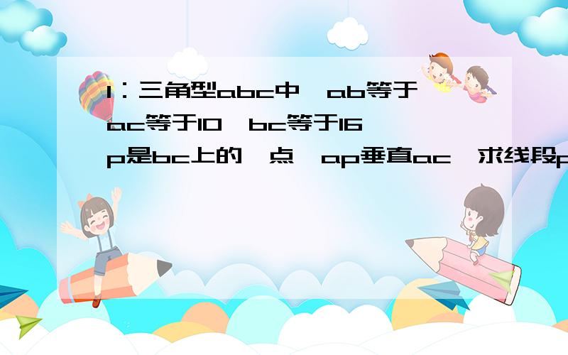 1：三角型abc中,ab等于ac等于10,bc等于16,p是bc上的一点,ap垂直ac,求线段pb和pc的长.（大家自己