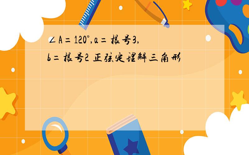 ∠A=120°,a=根号3,b=根号2 正弦定理解三角形