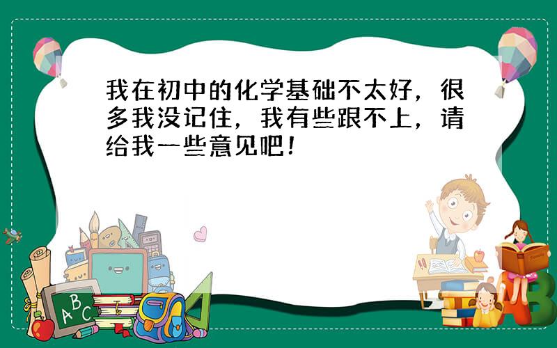 我在初中的化学基础不太好，很多我没记住，我有些跟不上，请给我一些意见吧！