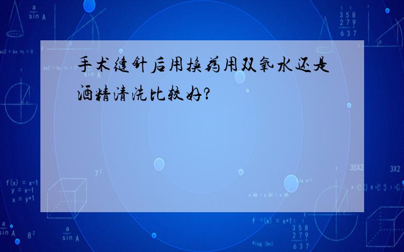 手术缝针后用换药用双氧水还是酒精清洗比较好?