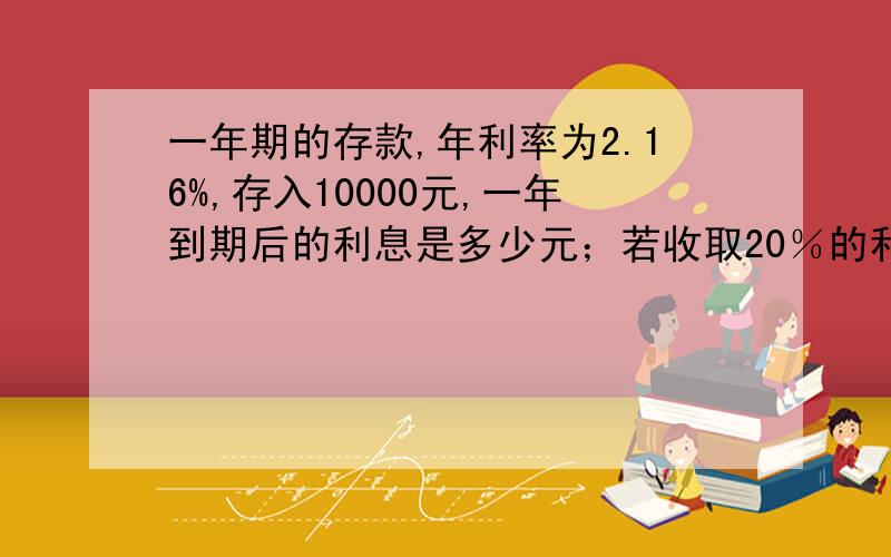 一年期的存款,年利率为2.16%,存入10000元,一年到期后的利息是多少元；若收取20％的利息税,收取钱时,除了取回本