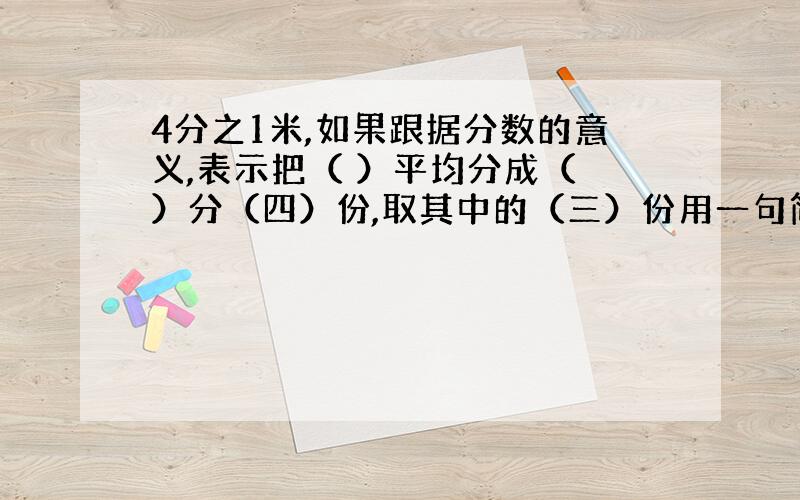 4分之1米,如果跟据分数的意义,表示把（ ）平均分成（ ）分（四）份,取其中的（三）份用一句简单的话说,