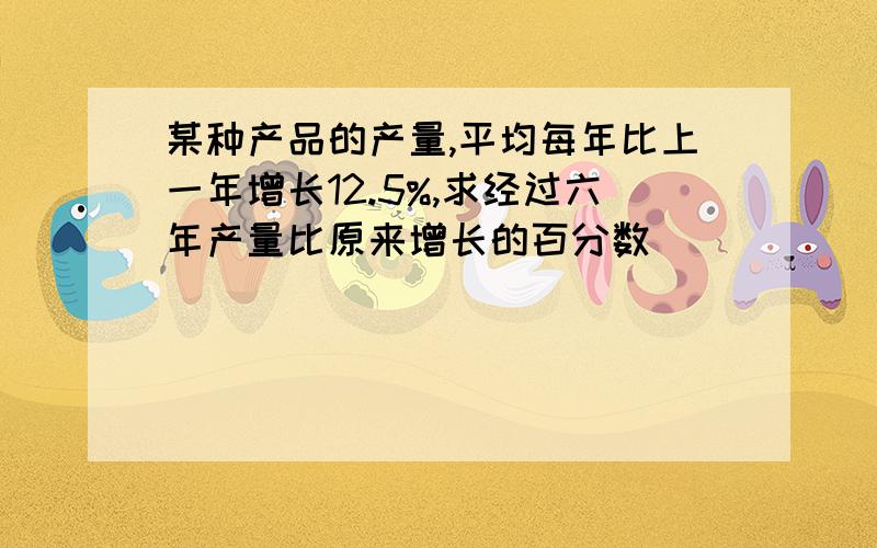 某种产品的产量,平均每年比上一年增长12.5%,求经过六年产量比原来增长的百分数