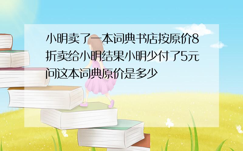 小明卖了一本词典书店按原价8折卖给小明结果小明少付了5元问这本词典原价是多少