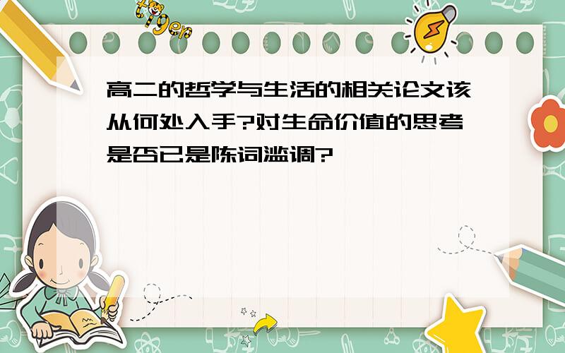 高二的哲学与生活的相关论文该从何处入手?对生命价值的思考是否已是陈词滥调?