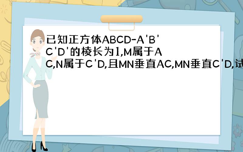 已知正方体ABCD-A'B'C'D'的棱长为1,M属于AC,N属于C'D,且MN垂直AC,MN垂直C'D,试确定M N的