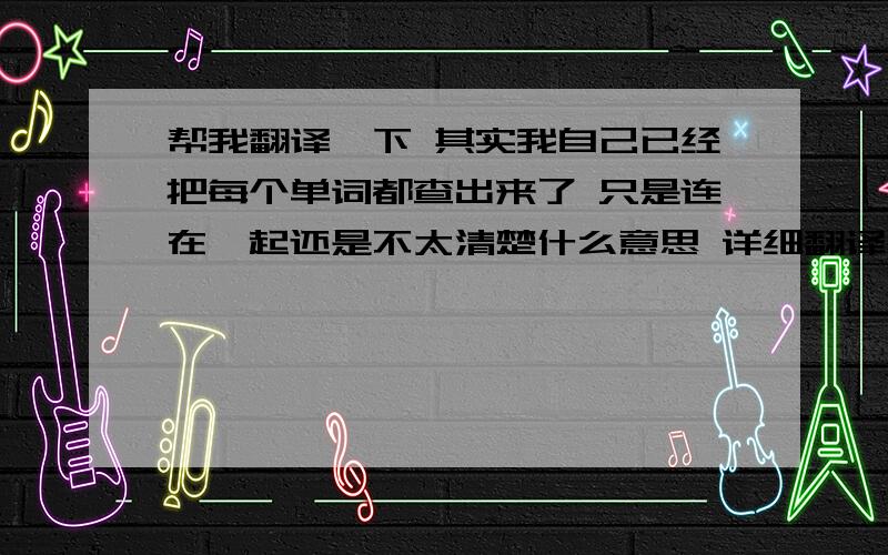 帮我翻译一下 其实我自己已经把每个单词都查出来了 只是连在一起还是不太清楚什么意思 详细翻译一下 谢谢