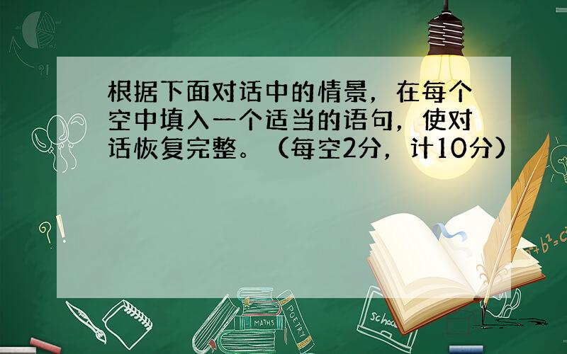 根据下面对话中的情景，在每个空中填入一个适当的语句，使对话恢复完整。（每空2分，计10分）