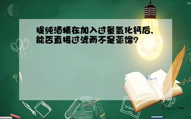 提纯酒精在加入过量氧化钙后,能否直接过滤而不是蒸馏?