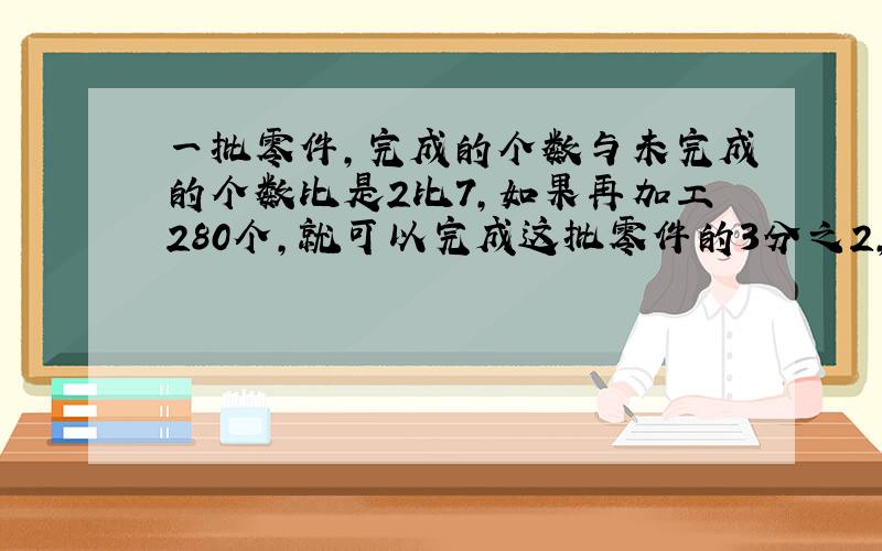 一批零件，完成的个数与未完成的个数比是2比7，如果再加工280个，就可以完成这批零件的3分之2，这批零件有多少个