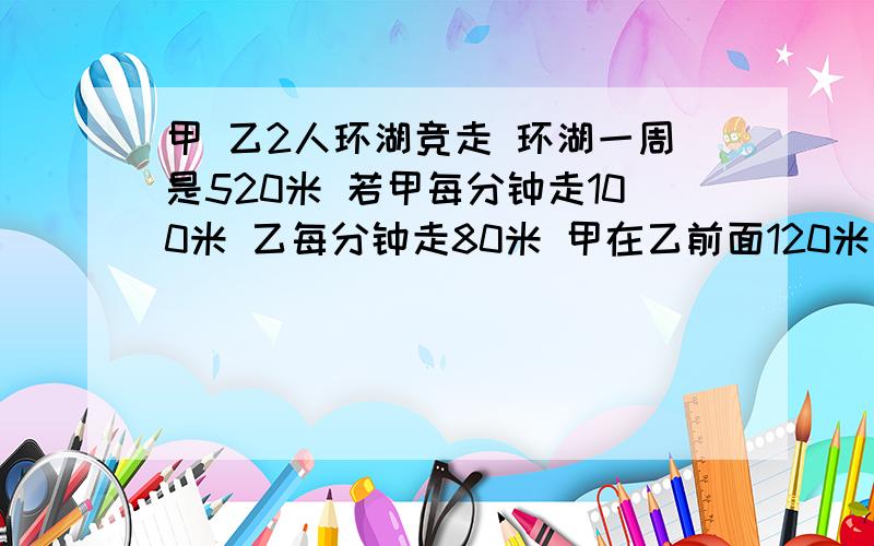 甲 乙2人环湖竞走 环湖一周是520米 若甲每分钟走100米 乙每分钟走80米 甲在乙前面120米 两人同向进行,经过多