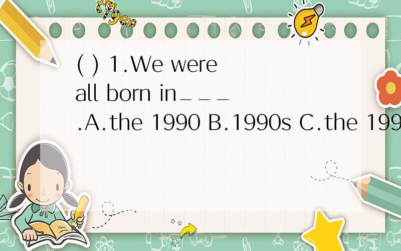 ( ) 1.We were all born in___.A.the 1990 B.1990s C.the 1990s