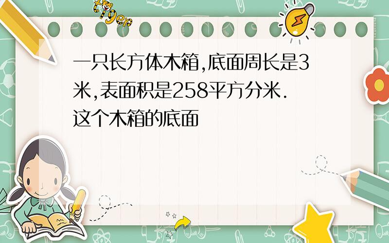 一只长方体木箱,底面周长是3米,表面积是258平方分米.这个木箱的底面