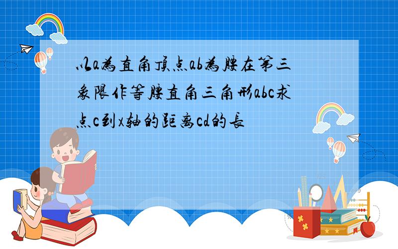 以a为直角顶点ab为腰在第三象限作等腰直角三角形abc求点c到x轴的距离cd的长