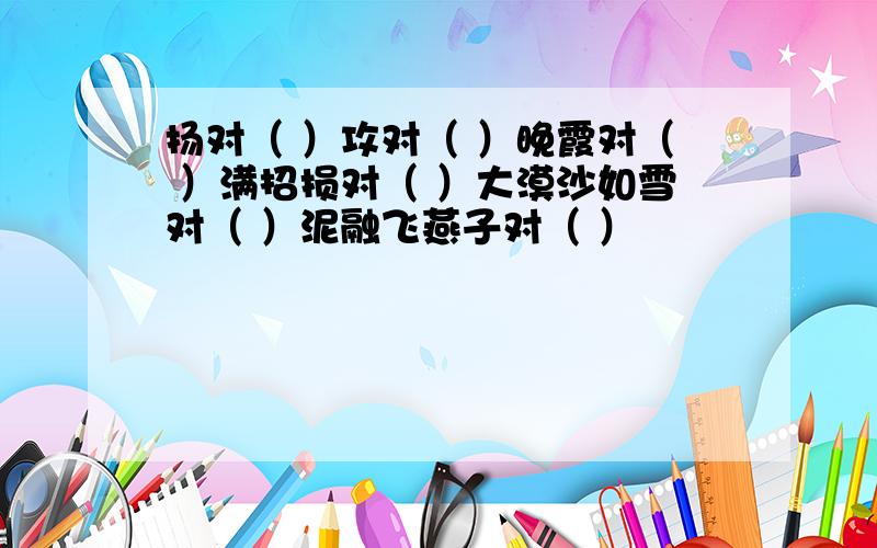 扬对（ ）攻对（ ）晚霞对（ ）满招损对（ ）大漠沙如雪对（ ）泥融飞燕子对（ ）