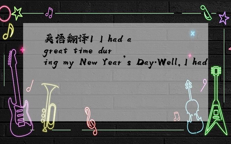 英语翻译1 I had a great time during my New Year's Day.Well,I had