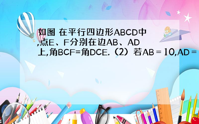 如图 在平行四边形ABCD中,点E、F分别在边AB、AD上,角BCF=角DCE.（2）若AB＝10,AD＝6,E是AD的