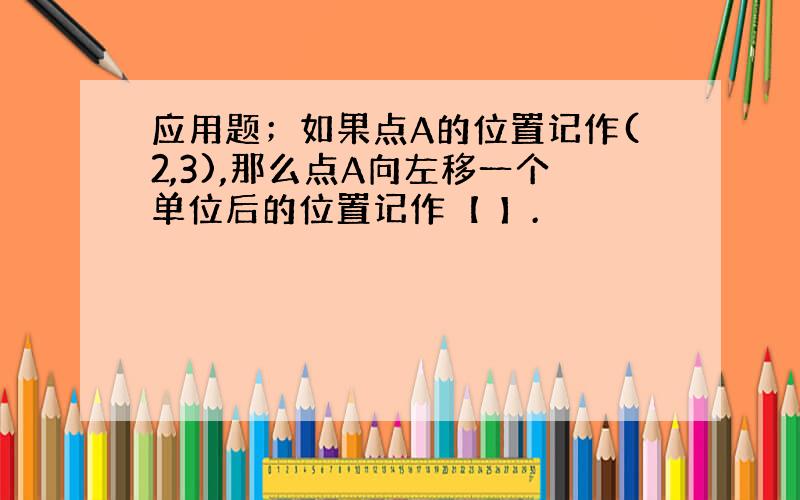 应用题；如果点A的位置记作(2,3),那么点A向左移一个单位后的位置记作【 】.