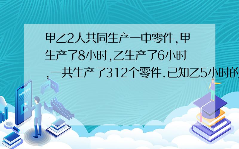 甲乙2人共同生产一中零件,甲生产了8小时,乙生产了6小时,一共生产了312个零件.已知乙5小时的工作量等于