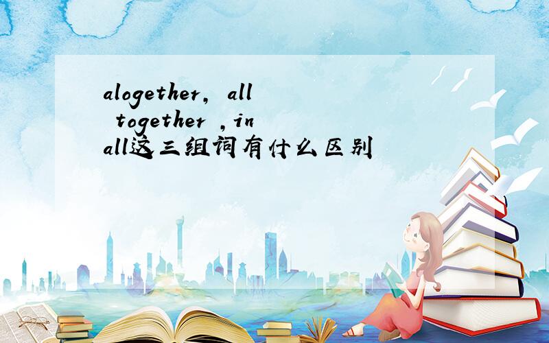 alogether, all together ,in all这三组词有什么区别