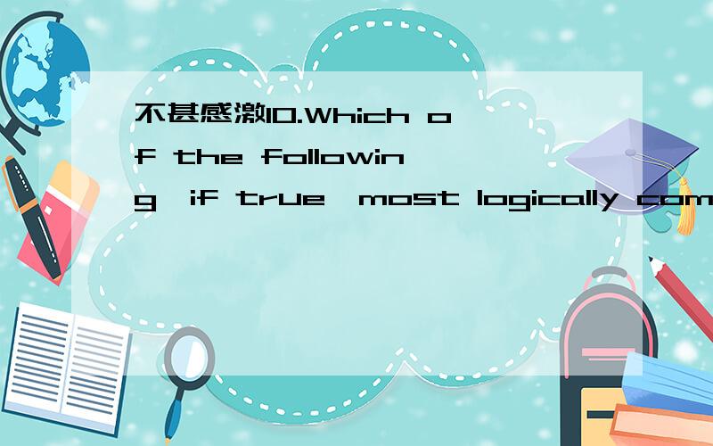 不甚感激10.Which of the following,if true,most logically complet