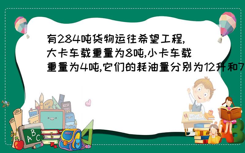 有284吨货物运往希望工程,大卡车载重量为8吨,小卡车载重量为4吨,它们的耗油量分别为12升和7升,怎样安排运输,是油耗