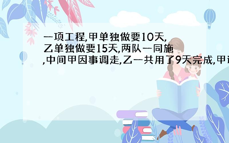 一项工程,甲单独做要10天,乙单独做要15天,两队一同施,中间甲因事调走,乙一共用了9天完成,甲调走几天