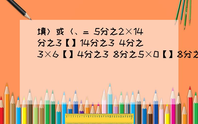 填＞或＜、= 5分之2×14分之3【】14分之3 4分之3×6【】4分之3 8分之5×0【】8分之5