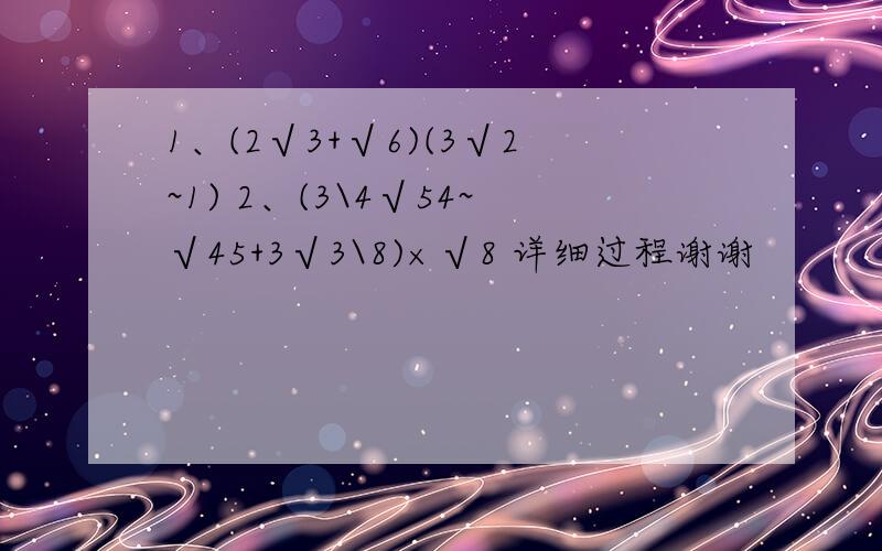 1、(2√3+√6)(3√2~1) 2、(3\4√54~√45+3√3\8)×√8 详细过程谢谢