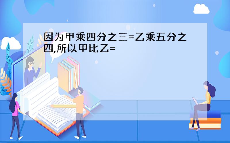 因为甲乘四分之三=乙乘五分之四,所以甲比乙=