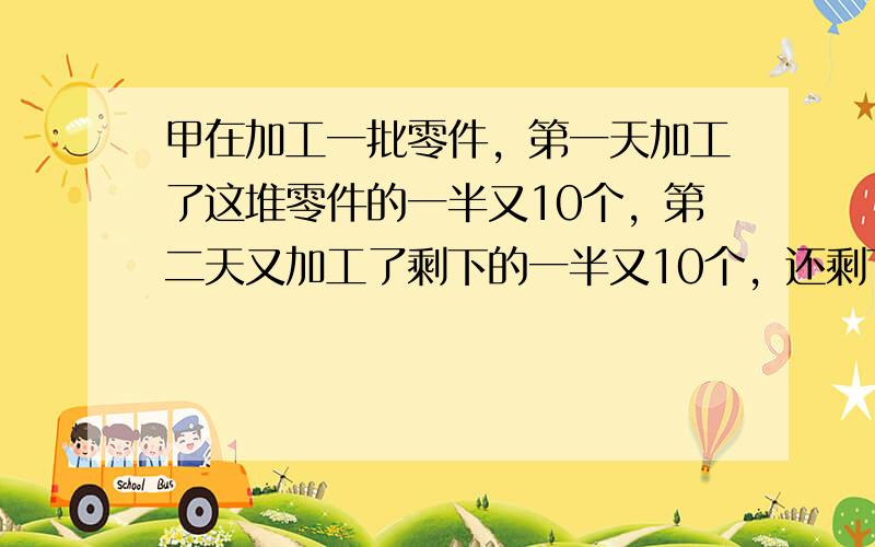 甲在加工一批零件，第一天加工了这堆零件的一半又10个，第二天又加工了剩下的一半又10个，还剩下25个没有加工.问：这批零