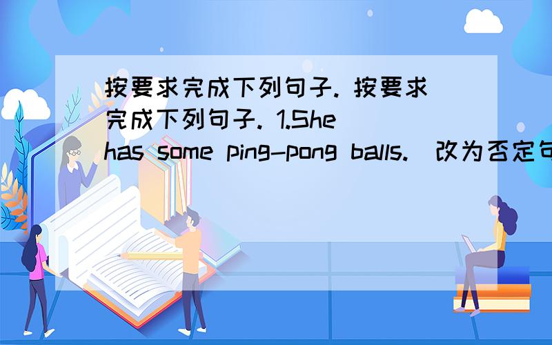 按要求完成下列句子. 按要求完成下列句子. 1.She has some ping-pong balls.(改为否定句)