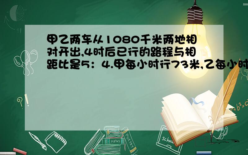 甲乙两车从1080千米两地相对开出,4时后已行的路程与相距比是5：4.甲每小时行73米,乙每小时行几千米?