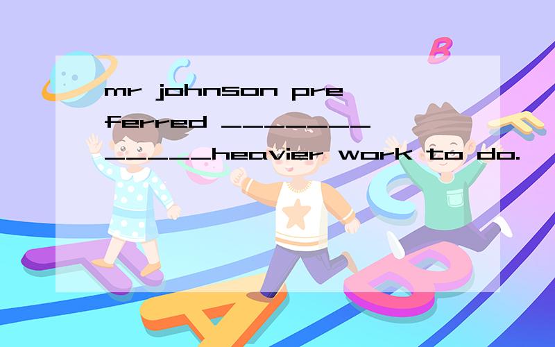 mr johnson preferred ____________heavier work to do.