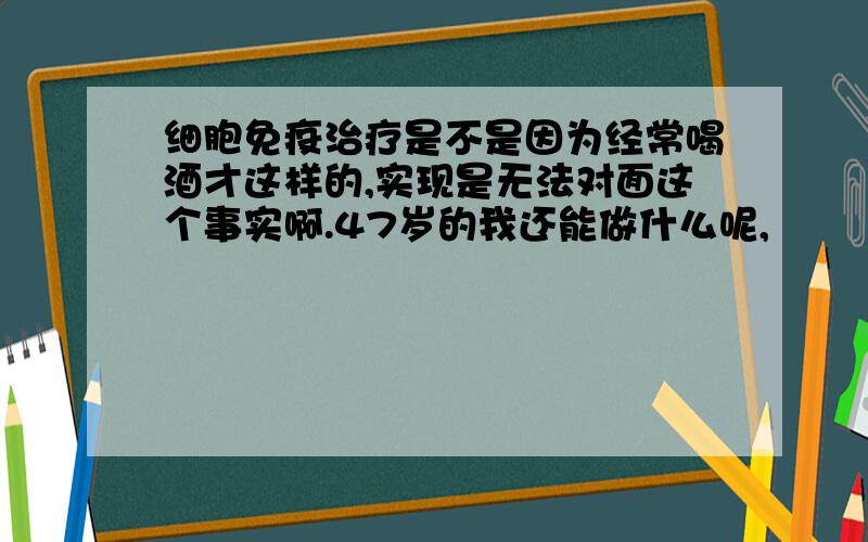 细胞免疫治疗是不是因为经常喝酒才这样的,实现是无法对面这个事实啊.47岁的我还能做什么呢,