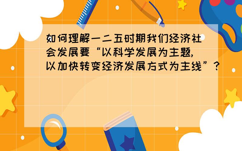 如何理解一二五时期我们经济社会发展要“以科学发展为主题,以加快转变经济发展方式为主线”?