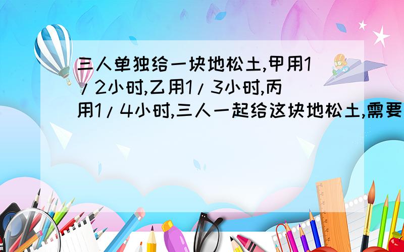 三人单独给一块地松土,甲用1/2小时,乙用1/3小时,丙用1/4小时,三人一起给这块地松土,需要多少小时?