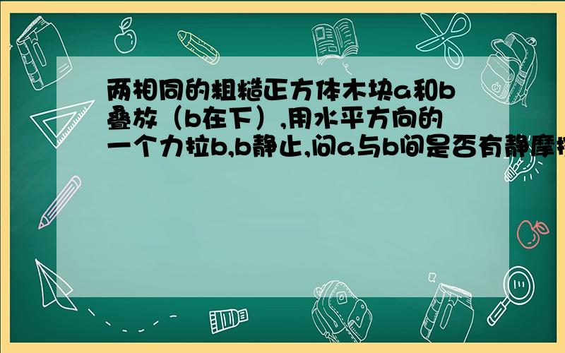 两相同的粗糙正方体木块a和b叠放（b在下）,用水平方向的一个力拉b,b静止,问a与b间是否有静摩擦力.