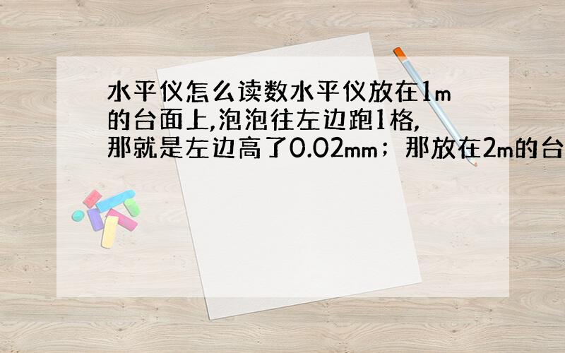 水平仪怎么读数水平仪放在1m的台面上,泡泡往左边跑1格,那就是左边高了0.02mm；那放在2m的台面上,也往左边跑了1格