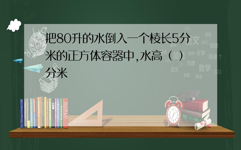 把80升的水倒入一个棱长5分米的正方体容器中,水高（ ）分米